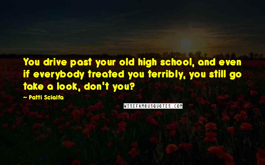 Patti Scialfa Quotes: You drive past your old high school, and even if everybody treated you terribly, you still go take a look, don't you?