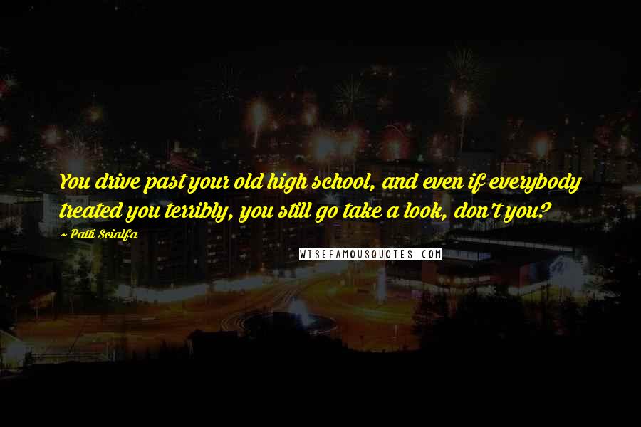 Patti Scialfa Quotes: You drive past your old high school, and even if everybody treated you terribly, you still go take a look, don't you?