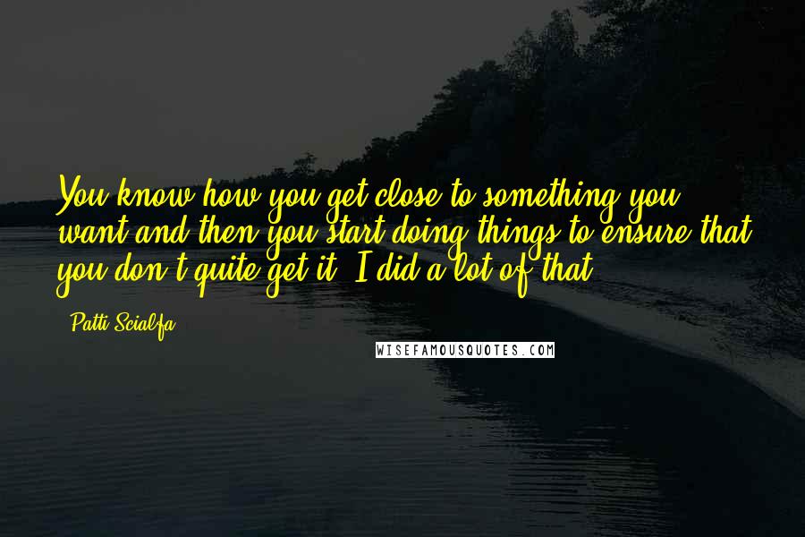 Patti Scialfa Quotes: You know how you get close to something you want and then you start doing things to ensure that you don't quite get it? I did a lot of that.