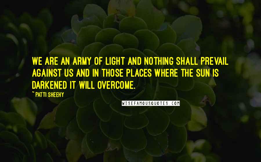 Patti Sheehy Quotes: We are an army of light And nothing shall prevail against us And in those places where the sun is darkened It will overcome.