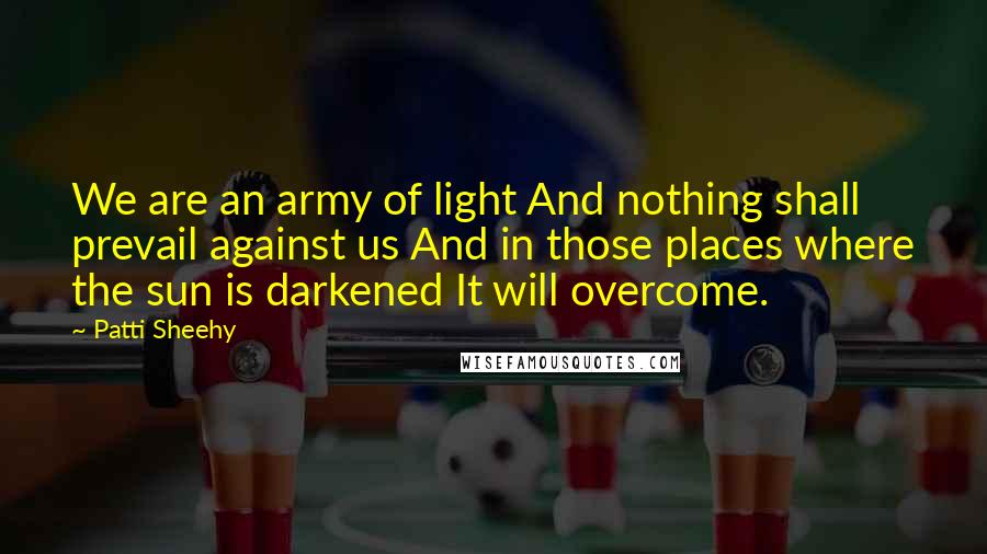 Patti Sheehy Quotes: We are an army of light And nothing shall prevail against us And in those places where the sun is darkened It will overcome.