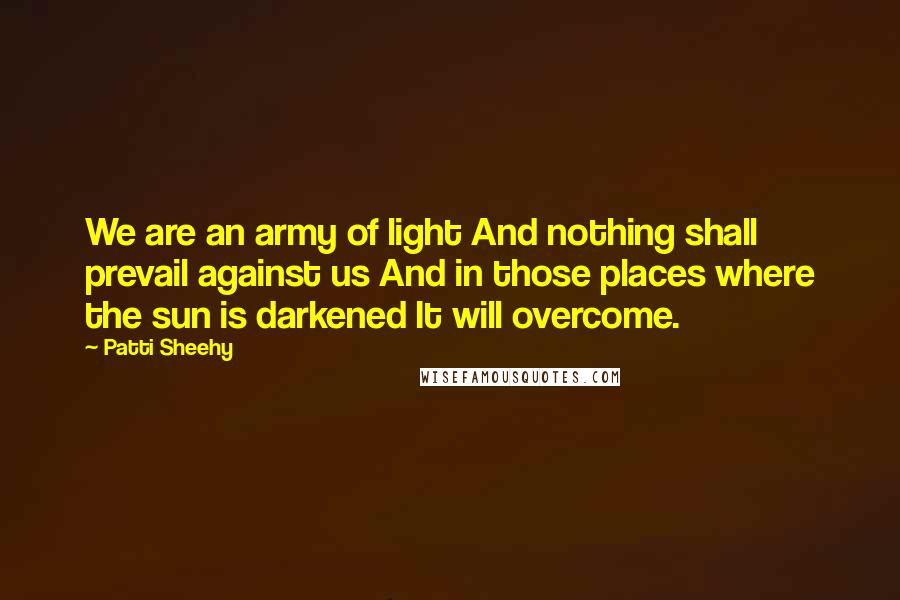 Patti Sheehy Quotes: We are an army of light And nothing shall prevail against us And in those places where the sun is darkened It will overcome.