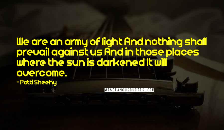 Patti Sheehy Quotes: We are an army of light And nothing shall prevail against us And in those places where the sun is darkened It will overcome.