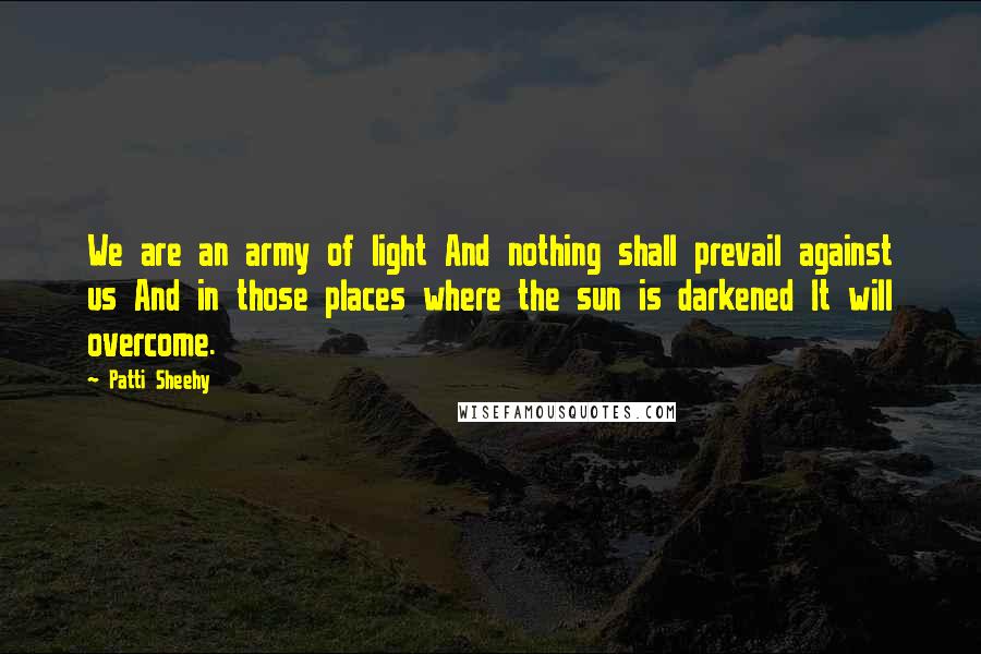 Patti Sheehy Quotes: We are an army of light And nothing shall prevail against us And in those places where the sun is darkened It will overcome.