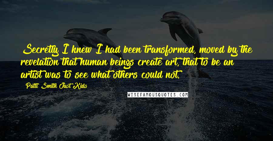 Patti Smith Just Kids Quotes: Secretly I knew I had been transformed, moved by the revelation that human beings create art, that to be an artist was to see what others could not.