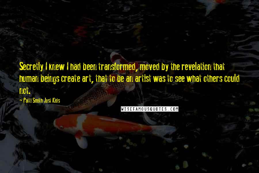 Patti Smith Just Kids Quotes: Secretly I knew I had been transformed, moved by the revelation that human beings create art, that to be an artist was to see what others could not.