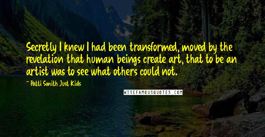 Patti Smith Just Kids Quotes: Secretly I knew I had been transformed, moved by the revelation that human beings create art, that to be an artist was to see what others could not.