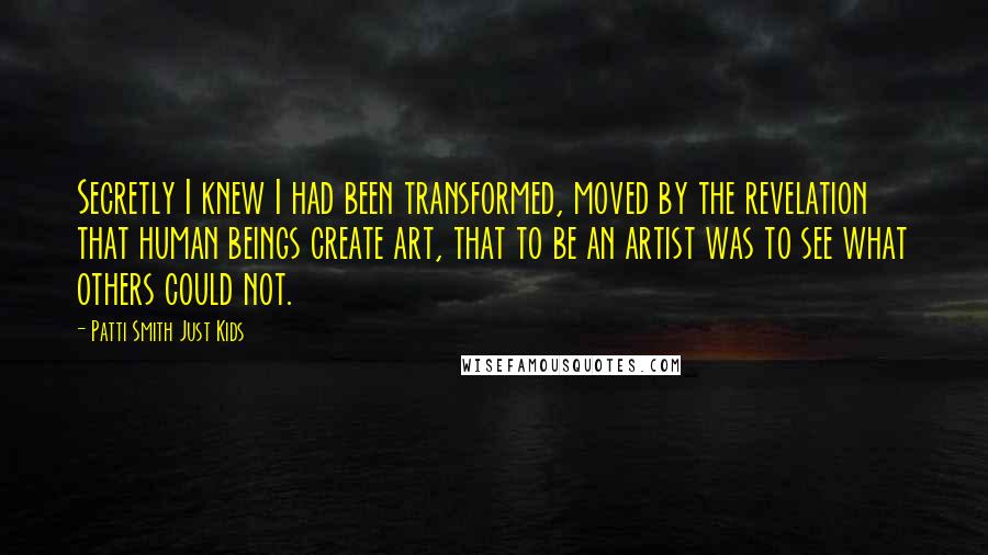 Patti Smith Just Kids Quotes: Secretly I knew I had been transformed, moved by the revelation that human beings create art, that to be an artist was to see what others could not.