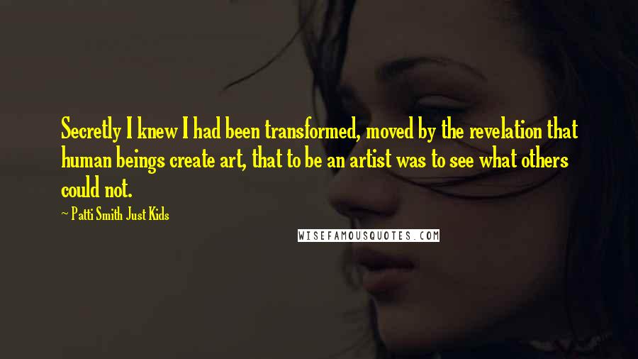 Patti Smith Just Kids Quotes: Secretly I knew I had been transformed, moved by the revelation that human beings create art, that to be an artist was to see what others could not.