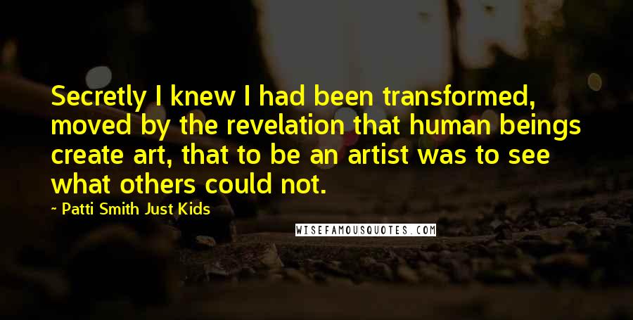 Patti Smith Just Kids Quotes: Secretly I knew I had been transformed, moved by the revelation that human beings create art, that to be an artist was to see what others could not.