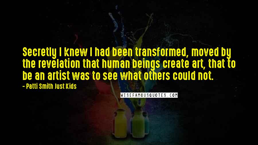 Patti Smith Just Kids Quotes: Secretly I knew I had been transformed, moved by the revelation that human beings create art, that to be an artist was to see what others could not.