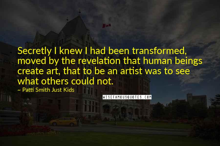 Patti Smith Just Kids Quotes: Secretly I knew I had been transformed, moved by the revelation that human beings create art, that to be an artist was to see what others could not.