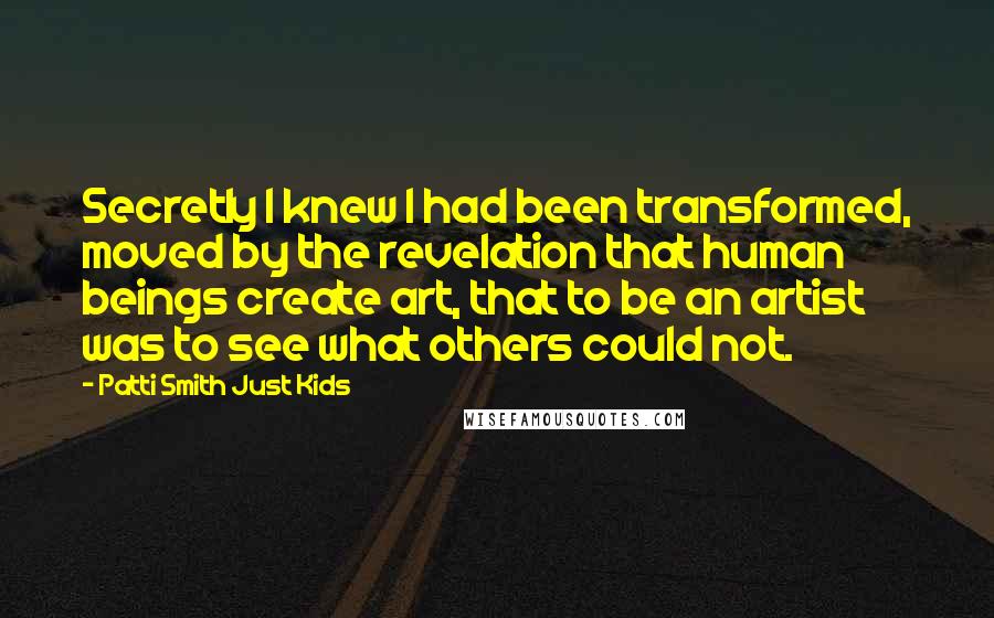 Patti Smith Just Kids Quotes: Secretly I knew I had been transformed, moved by the revelation that human beings create art, that to be an artist was to see what others could not.