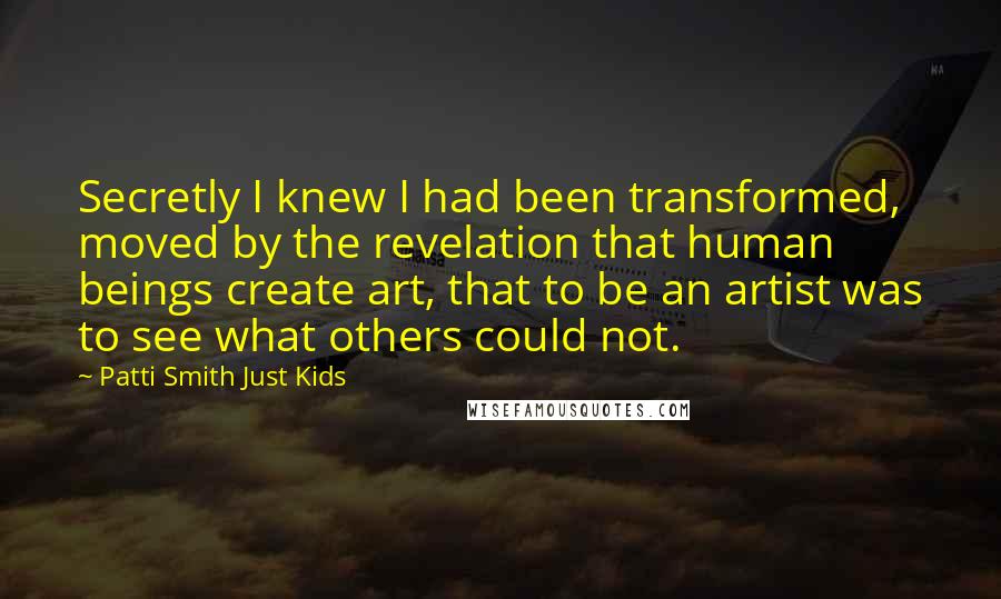 Patti Smith Just Kids Quotes: Secretly I knew I had been transformed, moved by the revelation that human beings create art, that to be an artist was to see what others could not.