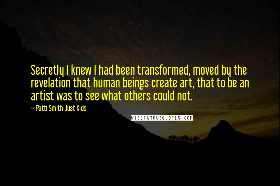 Patti Smith Just Kids Quotes: Secretly I knew I had been transformed, moved by the revelation that human beings create art, that to be an artist was to see what others could not.