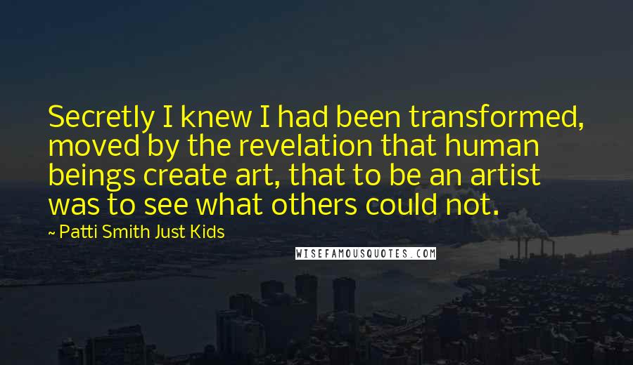 Patti Smith Just Kids Quotes: Secretly I knew I had been transformed, moved by the revelation that human beings create art, that to be an artist was to see what others could not.