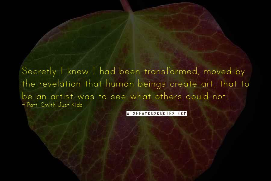 Patti Smith Just Kids Quotes: Secretly I knew I had been transformed, moved by the revelation that human beings create art, that to be an artist was to see what others could not.