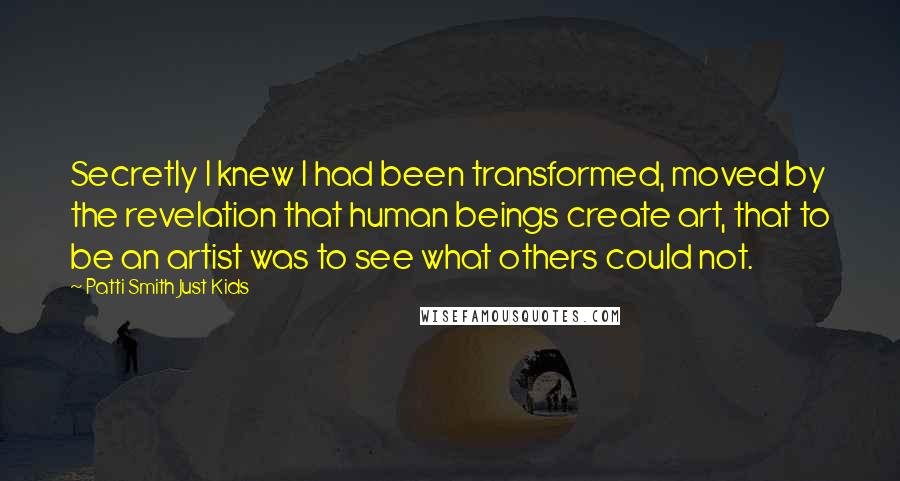 Patti Smith Just Kids Quotes: Secretly I knew I had been transformed, moved by the revelation that human beings create art, that to be an artist was to see what others could not.