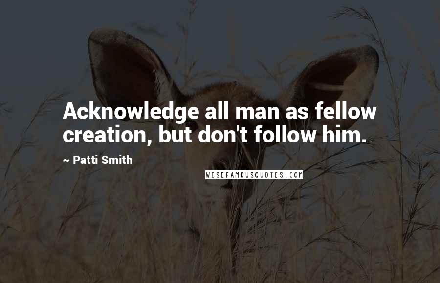 Patti Smith Quotes: Acknowledge all man as fellow creation, but don't follow him.