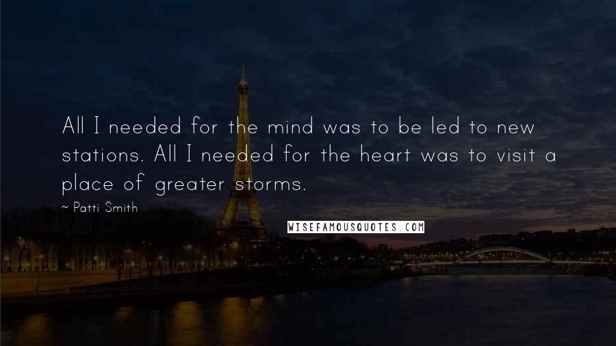 Patti Smith Quotes: All I needed for the mind was to be led to new stations. All I needed for the heart was to visit a place of greater storms.