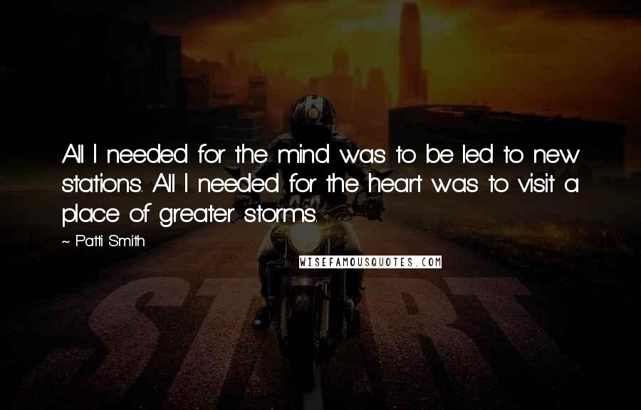 Patti Smith Quotes: All I needed for the mind was to be led to new stations. All I needed for the heart was to visit a place of greater storms.