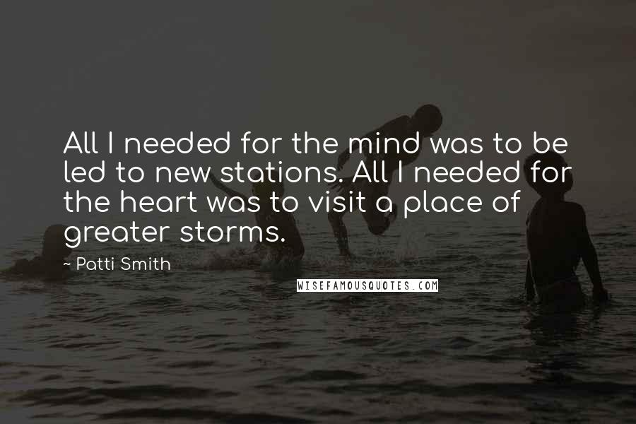 Patti Smith Quotes: All I needed for the mind was to be led to new stations. All I needed for the heart was to visit a place of greater storms.