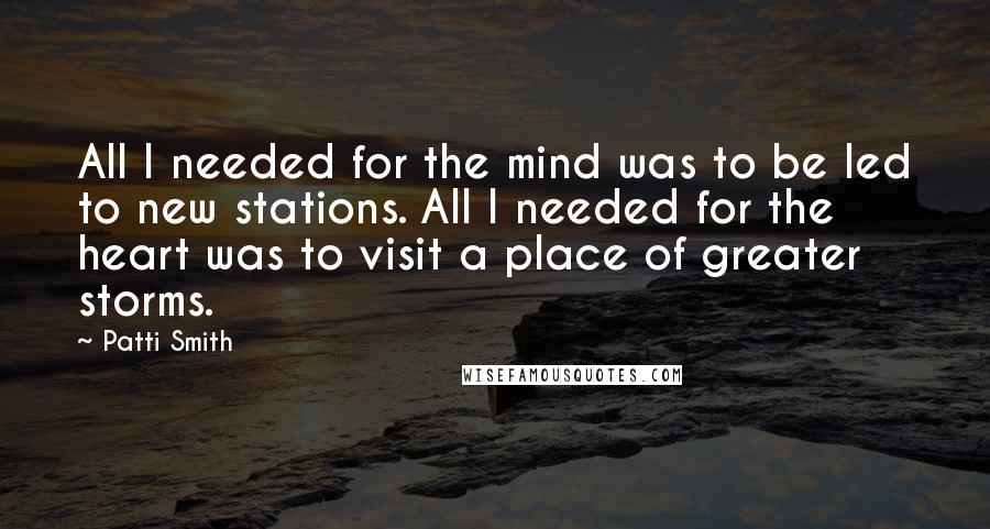 Patti Smith Quotes: All I needed for the mind was to be led to new stations. All I needed for the heart was to visit a place of greater storms.