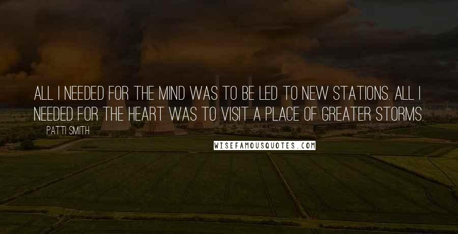 Patti Smith Quotes: All I needed for the mind was to be led to new stations. All I needed for the heart was to visit a place of greater storms.