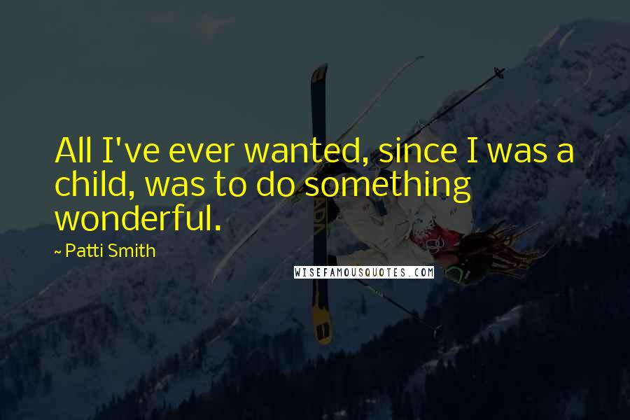 Patti Smith Quotes: All I've ever wanted, since I was a child, was to do something wonderful.