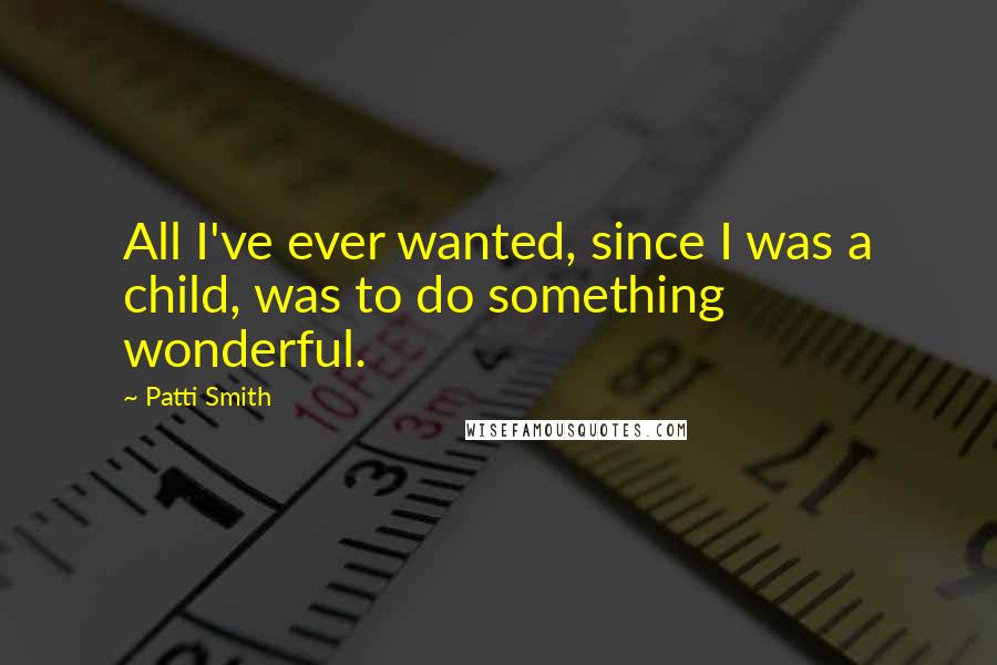 Patti Smith Quotes: All I've ever wanted, since I was a child, was to do something wonderful.