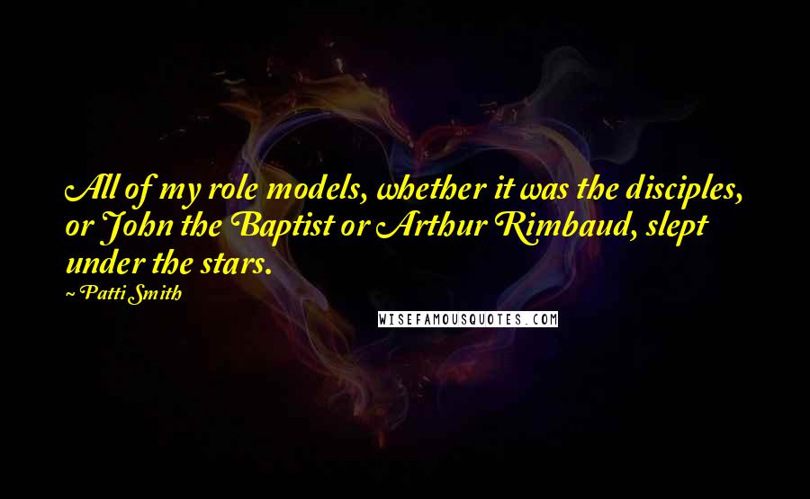 Patti Smith Quotes: All of my role models, whether it was the disciples, or John the Baptist or Arthur Rimbaud, slept under the stars.