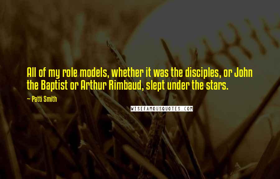 Patti Smith Quotes: All of my role models, whether it was the disciples, or John the Baptist or Arthur Rimbaud, slept under the stars.