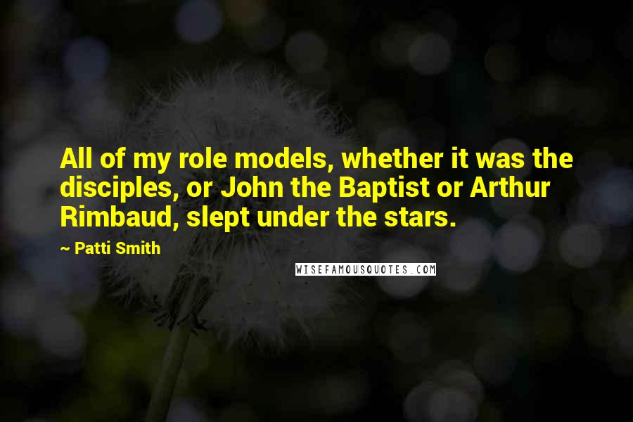 Patti Smith Quotes: All of my role models, whether it was the disciples, or John the Baptist or Arthur Rimbaud, slept under the stars.