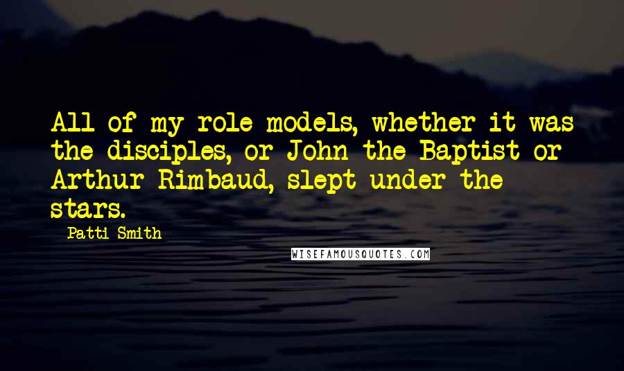 Patti Smith Quotes: All of my role models, whether it was the disciples, or John the Baptist or Arthur Rimbaud, slept under the stars.