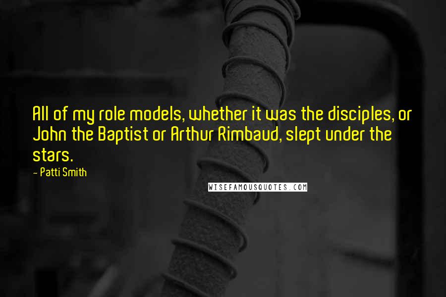 Patti Smith Quotes: All of my role models, whether it was the disciples, or John the Baptist or Arthur Rimbaud, slept under the stars.