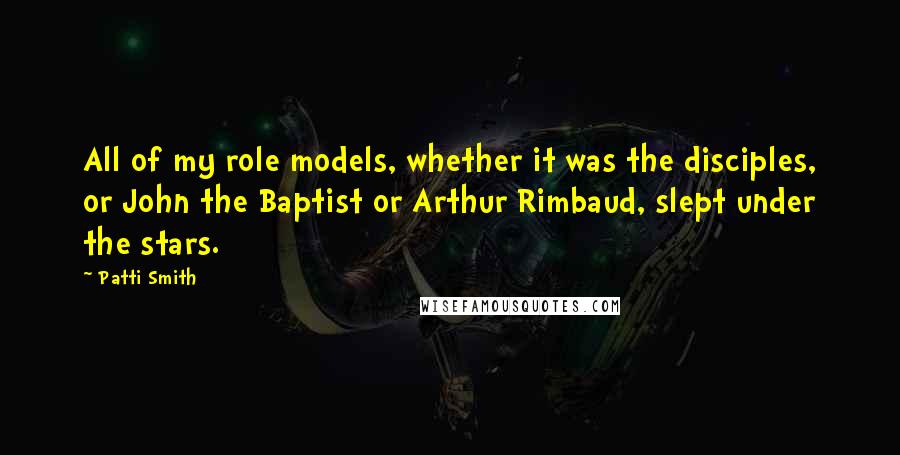 Patti Smith Quotes: All of my role models, whether it was the disciples, or John the Baptist or Arthur Rimbaud, slept under the stars.