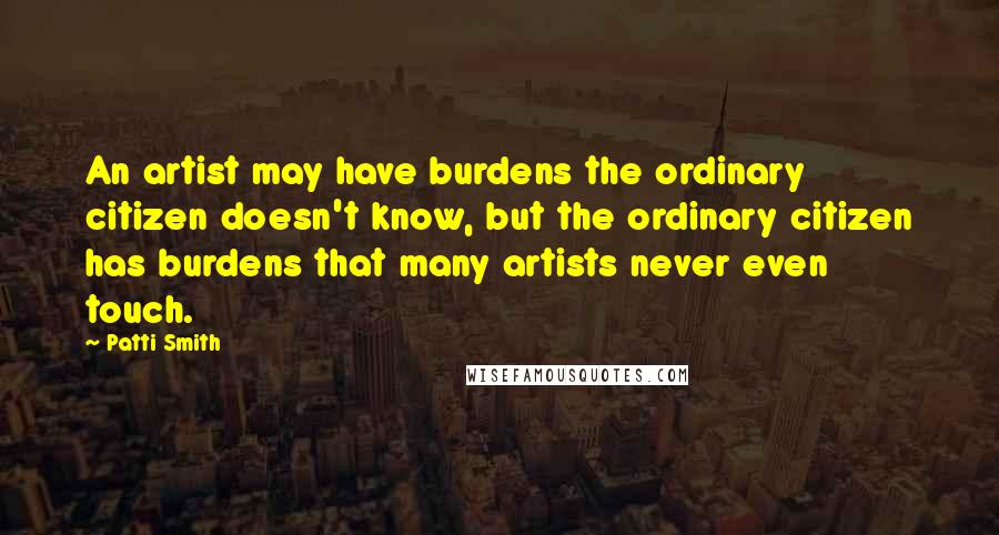 Patti Smith Quotes: An artist may have burdens the ordinary citizen doesn't know, but the ordinary citizen has burdens that many artists never even touch.