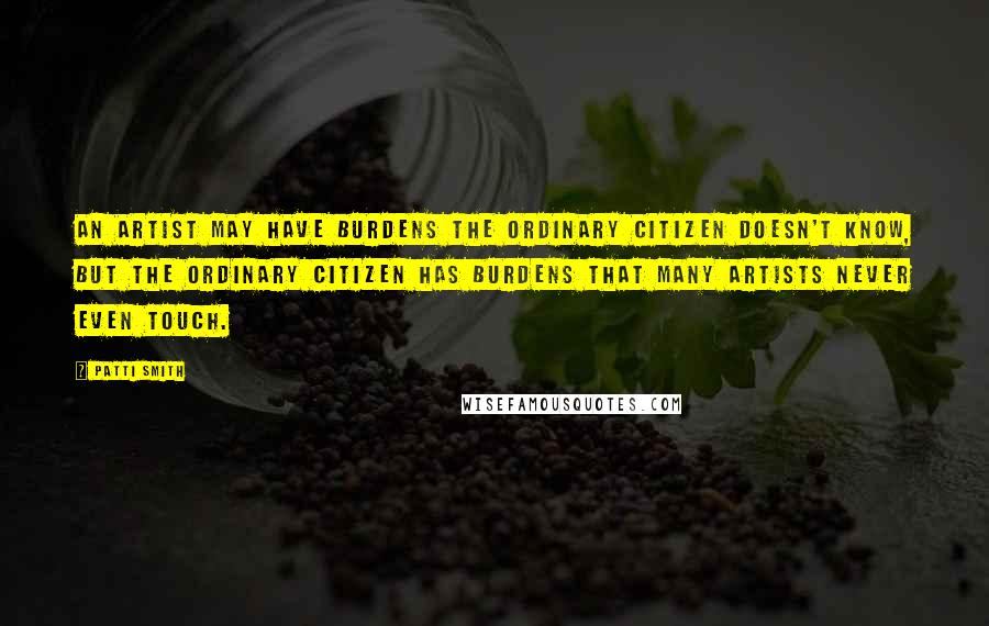 Patti Smith Quotes: An artist may have burdens the ordinary citizen doesn't know, but the ordinary citizen has burdens that many artists never even touch.