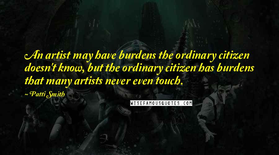 Patti Smith Quotes: An artist may have burdens the ordinary citizen doesn't know, but the ordinary citizen has burdens that many artists never even touch.