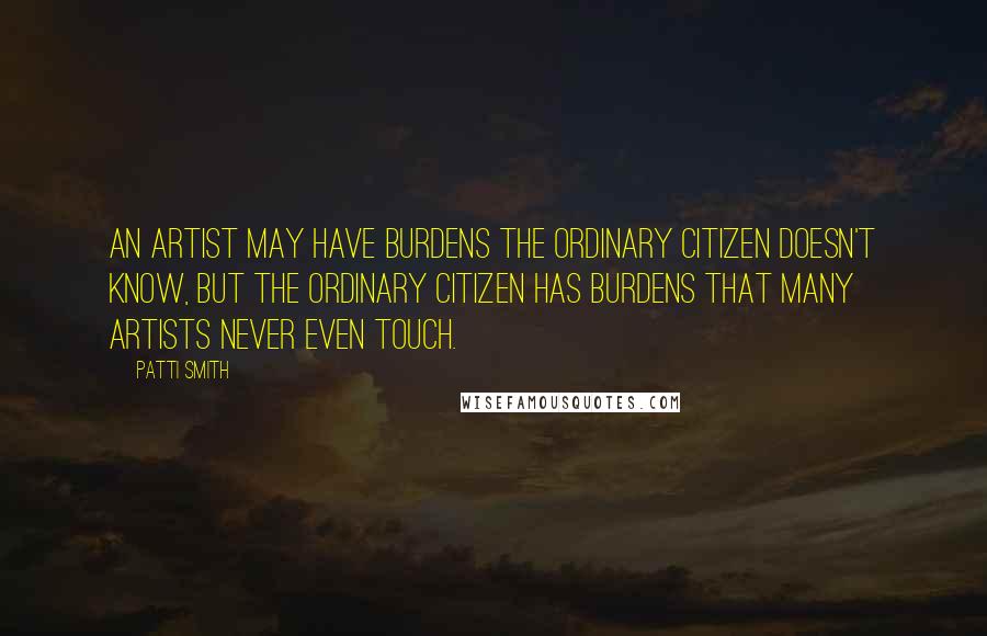Patti Smith Quotes: An artist may have burdens the ordinary citizen doesn't know, but the ordinary citizen has burdens that many artists never even touch.