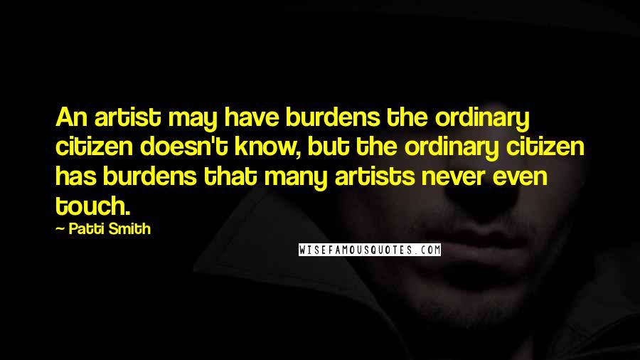 Patti Smith Quotes: An artist may have burdens the ordinary citizen doesn't know, but the ordinary citizen has burdens that many artists never even touch.