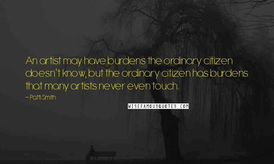 Patti Smith Quotes: An artist may have burdens the ordinary citizen doesn't know, but the ordinary citizen has burdens that many artists never even touch.