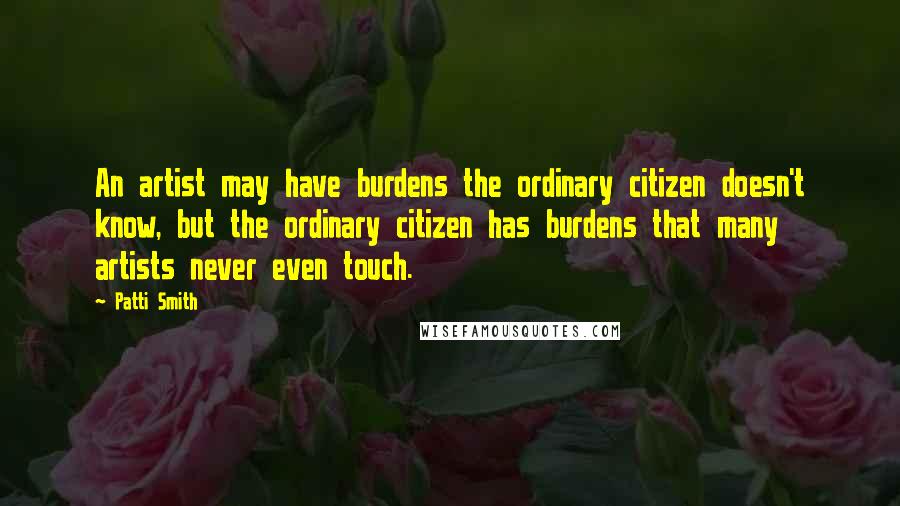 Patti Smith Quotes: An artist may have burdens the ordinary citizen doesn't know, but the ordinary citizen has burdens that many artists never even touch.