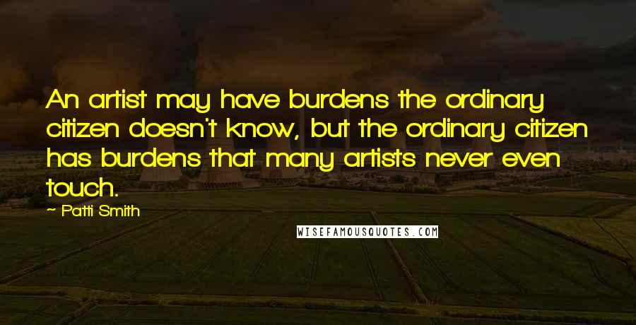 Patti Smith Quotes: An artist may have burdens the ordinary citizen doesn't know, but the ordinary citizen has burdens that many artists never even touch.