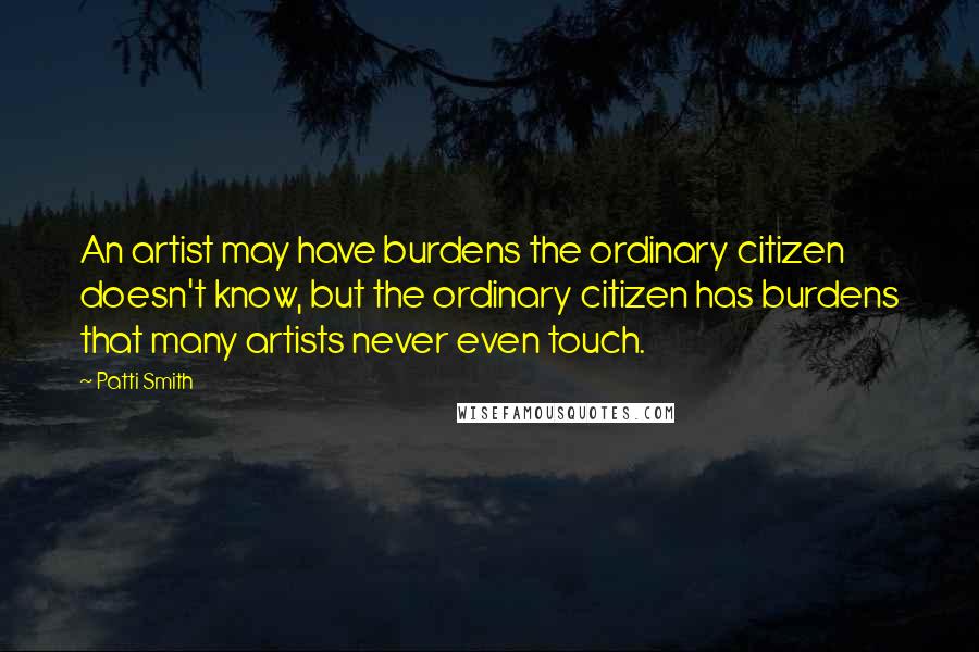 Patti Smith Quotes: An artist may have burdens the ordinary citizen doesn't know, but the ordinary citizen has burdens that many artists never even touch.