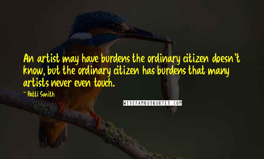 Patti Smith Quotes: An artist may have burdens the ordinary citizen doesn't know, but the ordinary citizen has burdens that many artists never even touch.
