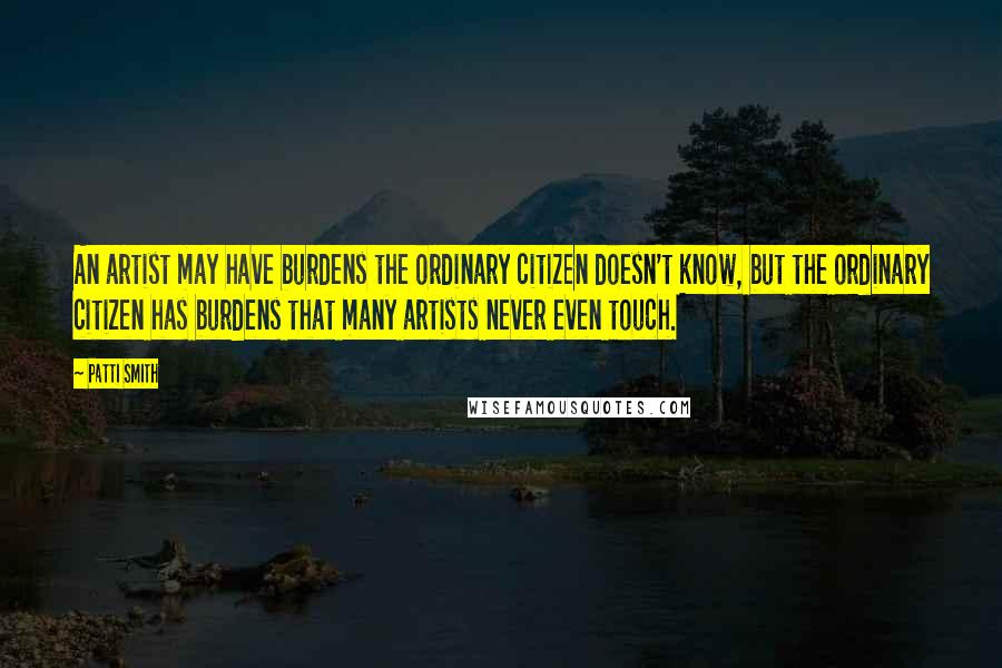 Patti Smith Quotes: An artist may have burdens the ordinary citizen doesn't know, but the ordinary citizen has burdens that many artists never even touch.