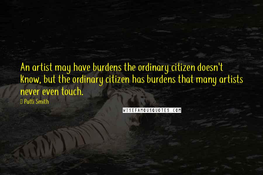 Patti Smith Quotes: An artist may have burdens the ordinary citizen doesn't know, but the ordinary citizen has burdens that many artists never even touch.