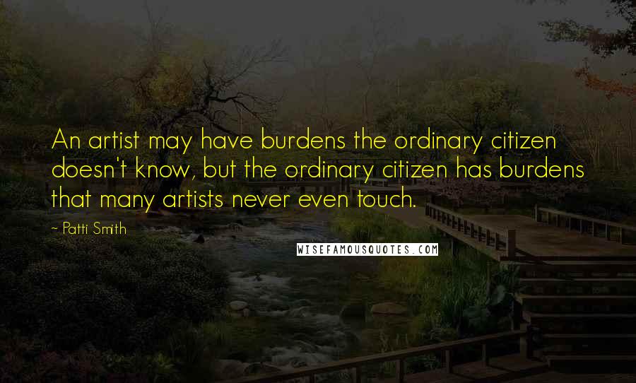 Patti Smith Quotes: An artist may have burdens the ordinary citizen doesn't know, but the ordinary citizen has burdens that many artists never even touch.