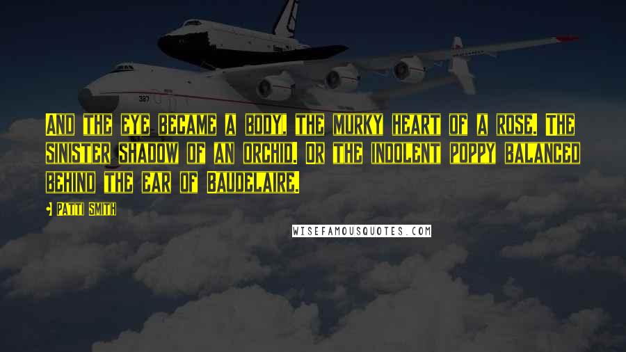 Patti Smith Quotes: And the eye became a body, the murky heart of a rose. The sinister shadow of an orchid. Or the indolent poppy balanced behind the ear of Baudelaire.